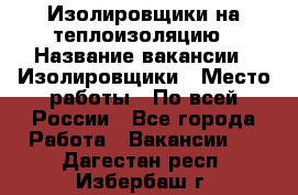 Изолировщики на теплоизоляцию › Название вакансии ­ Изолировщики › Место работы ­ По всей России - Все города Работа » Вакансии   . Дагестан респ.,Избербаш г.